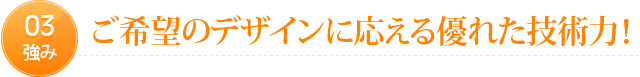 03強み　ご希望のデザインに応える優れた技術力！